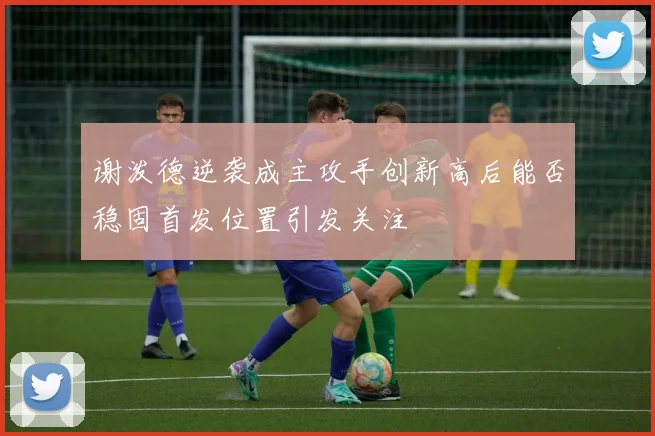 谢泼德逆袭成主攻手创新高后能否稳固首发位置引发关注