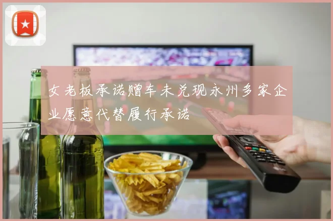 女老板承诺赠车未兑现永州多家企业愿意代替履行承诺