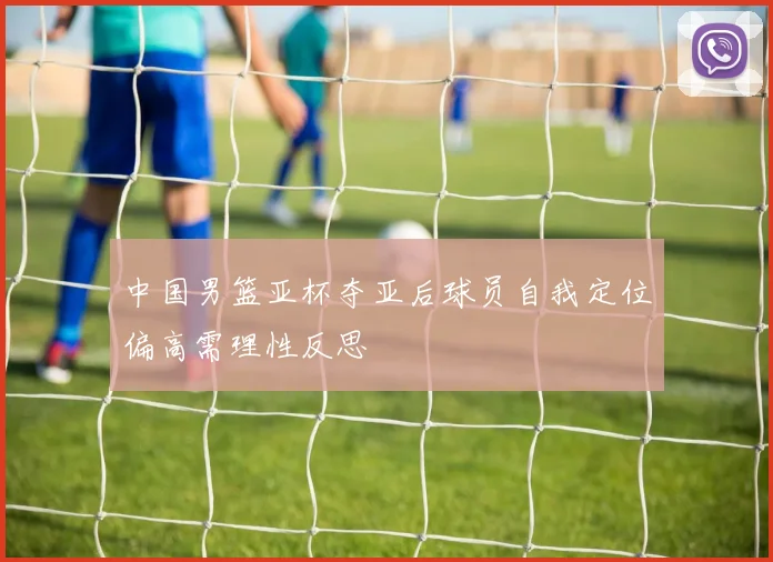 中国男篮亚杯夺亚后球员自我定位偏高需理性反思