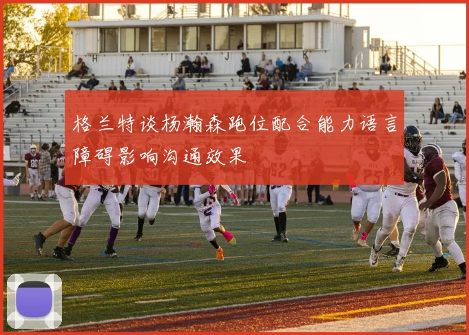 格兰特谈杨瀚森跑位配合能力语言障碍影响沟通效果