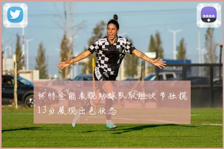 怀特全能表现助球队取胜次节独揽13分展现出色状态