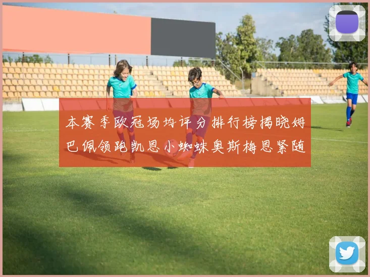 本赛季欧冠场均评分排行榜揭晓姆巴佩领跑凯恩小蜘蛛奥斯梅恩紧随其后