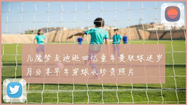 儿魔梦麦迪逊回忆童年曼联球迷岁月分享早年穿球衣珍贵照片