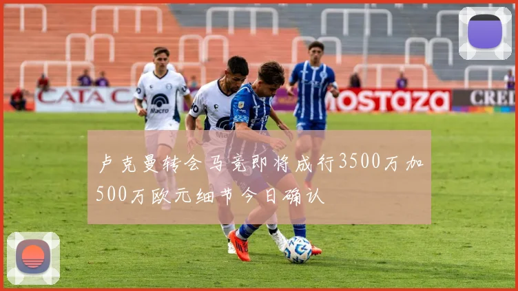 卢克曼转会马竞即将成行3500万加500万欧元细节今日确认