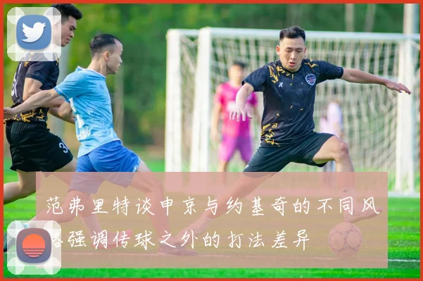 范弗里特谈申京与约基奇的不同风格强调传球之外的打法差异