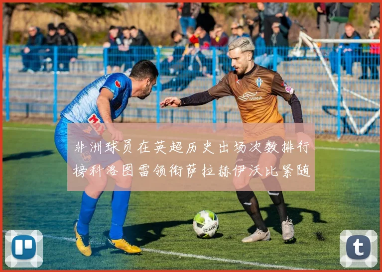 非洲球员在英超历史出场次数排行榜科洛图雷领衔萨拉赫伊沃比紧随其后
