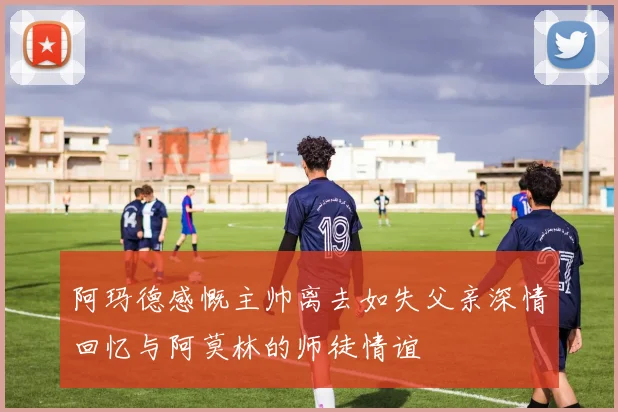 阿玛德感慨主帅离去如失父亲深情回忆与阿莫林的师徒情谊