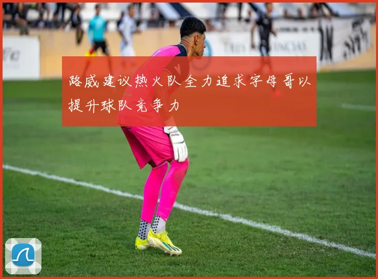 路威建议热火队全力追求字母哥以提升球队竞争力