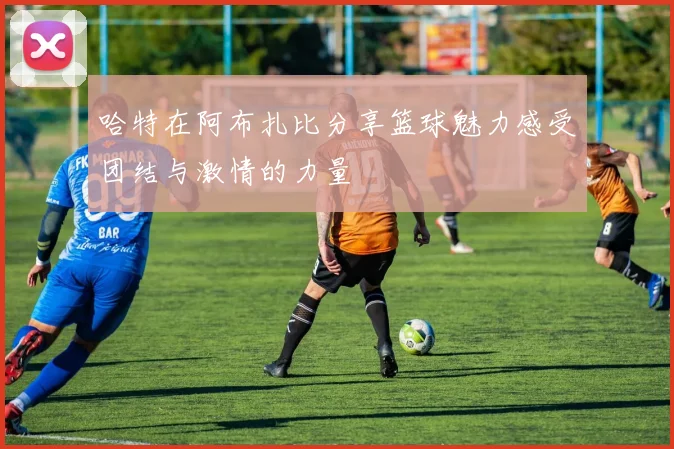 哈特在阿布扎比分享篮球魅力感受团结与激情的力量