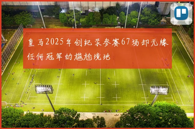 皇马2025年创纪录参赛67场却无缘任何冠军的尴尬境地