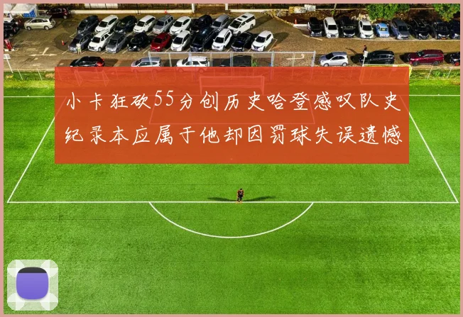 小卡狂砍55分创历史哈登感叹队史纪录本应属于他却因罚球失误遗憾错失