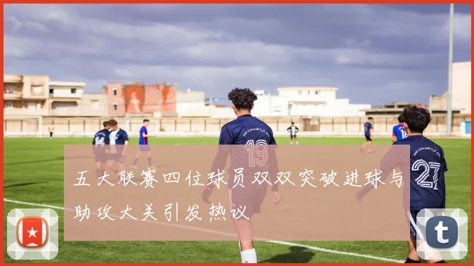 五大联赛四位球员双双突破进球与助攻大关引发热议