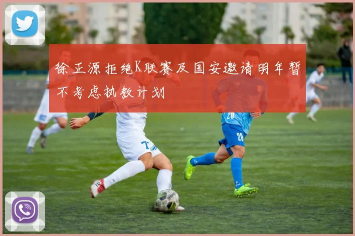徐正源拒绝K联赛及国安邀请明年暂不考虑执教计划