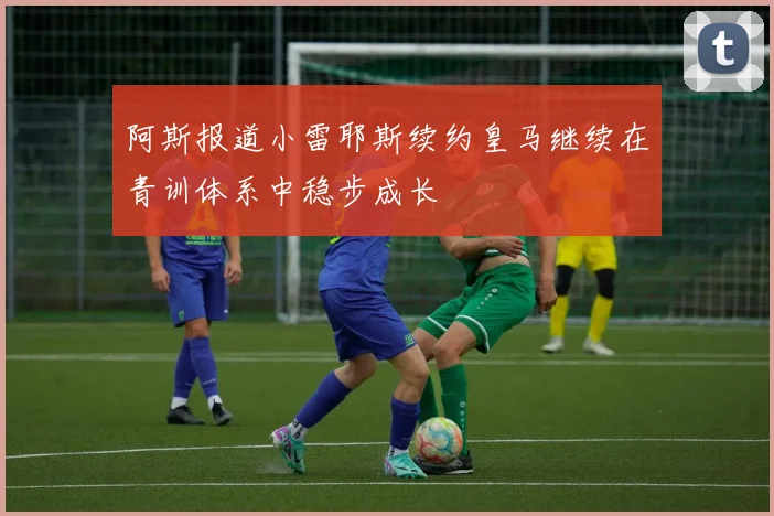 阿斯报道小雷耶斯续约皇马继续在青训体系中稳步成长