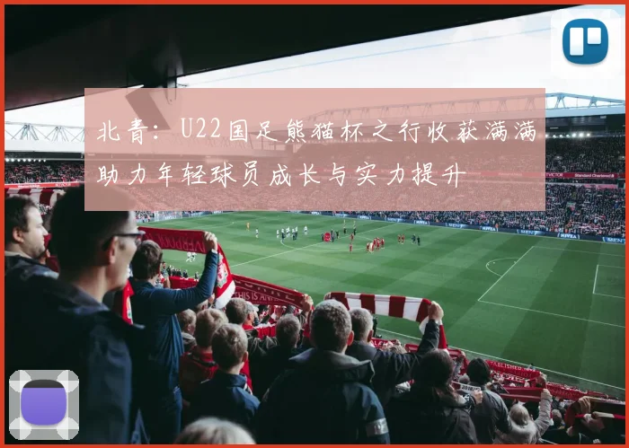 北青：U22国足熊猫杯之行收获满满助力年轻球员成长与实力提升