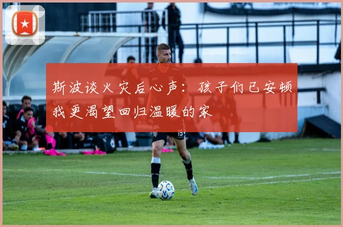 斯波谈火灾后心声：孩子们已安顿我更渴望回归温暖的家