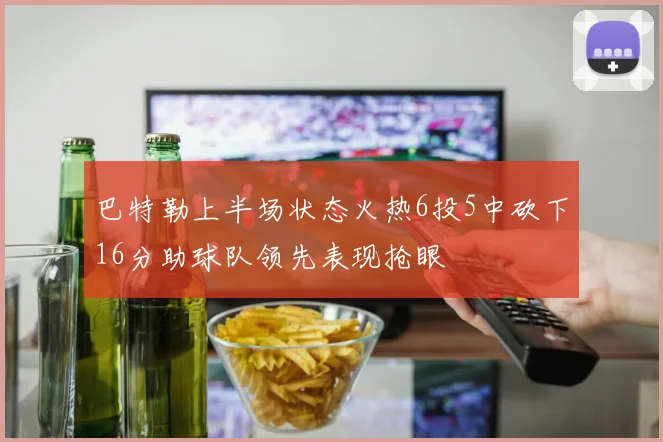 巴特勒上半场状态火热6投5中砍下16分助球队领先表现抢眼
