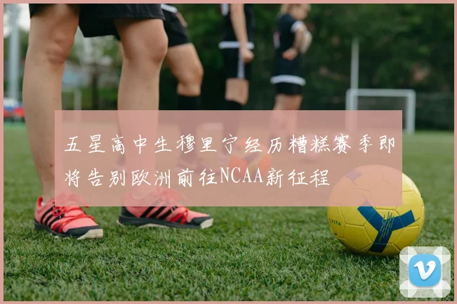 五星高中生穆里宁经历糟糕赛季即将告别欧洲前往NCAA新征程