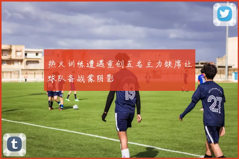 热火训练遭遇重创五名主力缺席让球队备战蒙阴影